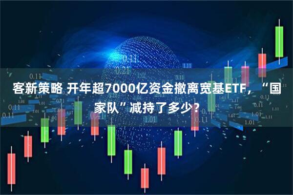 客新策略 开年超7000亿资金撤离宽基ETF，“国家队”减持了多少？