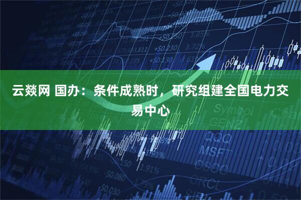 云燚网 国办：条件成熟时，研究组建全国电力交易中心