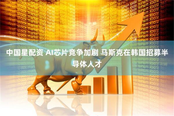 中国星配资 AI芯片竞争加剧 马斯克在韩国招募半导体人才