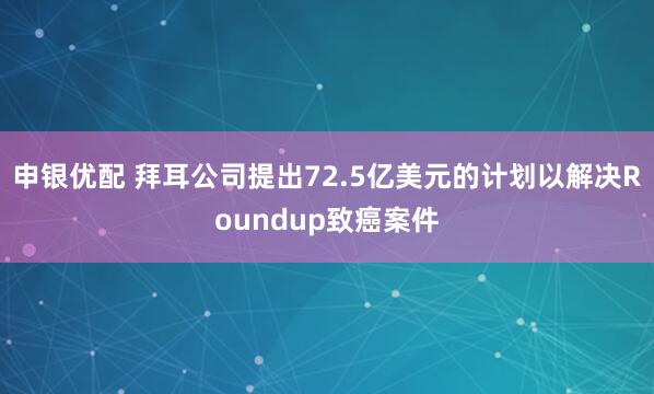申银优配 拜耳公司提出72.5亿美元的计划以解决Roundup致癌案件