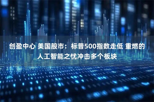 创盈中心 美国股市：标普500指数走低 重燃的人工智能之忧冲击多个板块