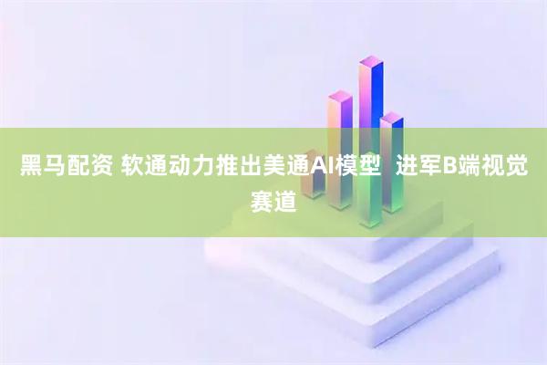 黑马配资 软通动力推出美通AI模型  进军B端视觉赛道