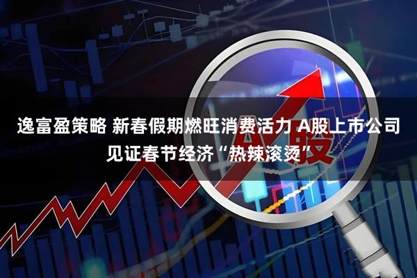 逸富盈策略 新春假期燃旺消费活力 A股上市公司见证春节经济“热辣滚烫”