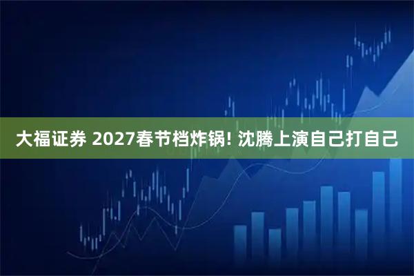 大福证券 2027春节档炸锅! 沈腾上演自己打自己