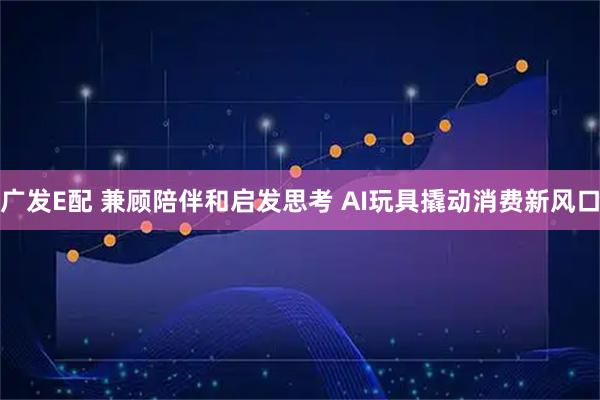 广发E配 兼顾陪伴和启发思考 AI玩具撬动消费新风口
