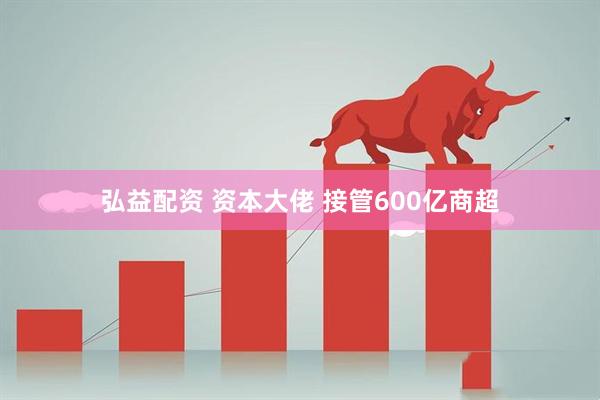 弘益配资 资本大佬 接管600亿商超