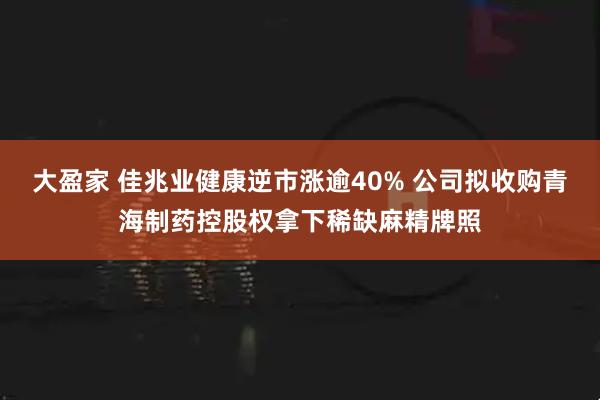 大盈家 佳兆业健康逆市涨逾40% 公司拟收购青海制药控股权拿下稀缺麻精牌照