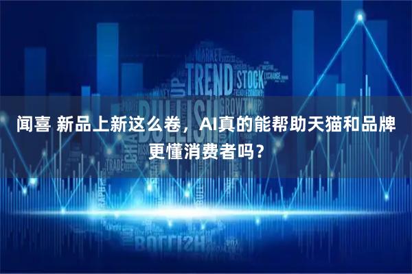 闻喜 新品上新这么卷，AI真的能帮助天猫和品牌更懂消费者吗？