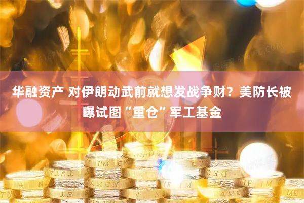 华融资产 对伊朗动武前就想发战争财？美防长被曝试图“重仓”军工基金