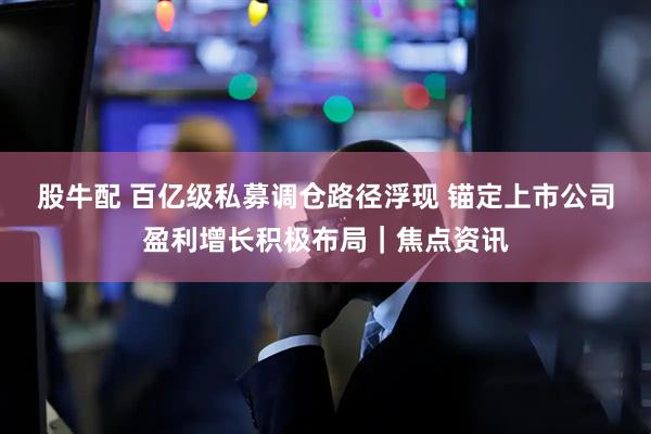 股牛配 百亿级私募调仓路径浮现 锚定上市公司盈利增长积极布局｜焦点资讯