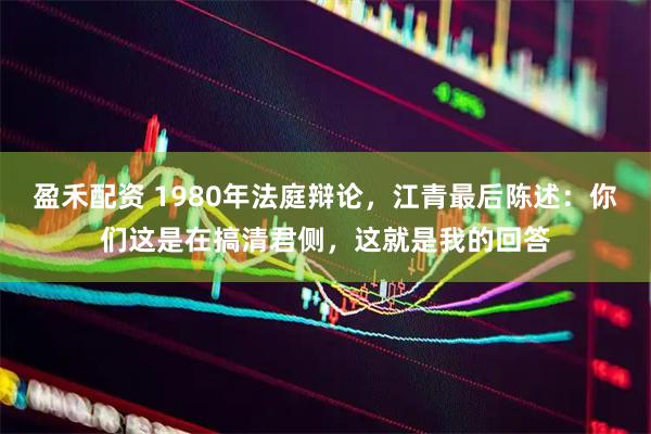盈禾配资 1980年法庭辩论，江青最后陈述：你们这是在搞清君侧，这就是我的回答
