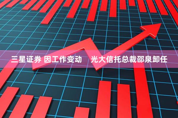 三星证券 因工作变动    光大信托总裁邵泉卸任