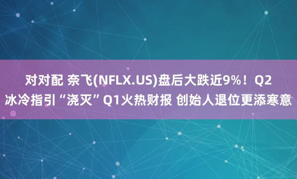 对对配 奈飞(NFLX.US)盘后大跌近9%！Q2冰冷指引“浇灭”Q1火热财报 创始人退位更添寒意