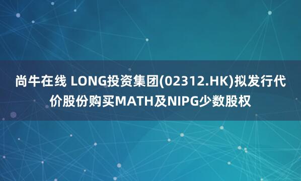 尚牛在线 LONG投资集团(02312.HK)拟发行代价股份购买MATH及NIPG少数股权