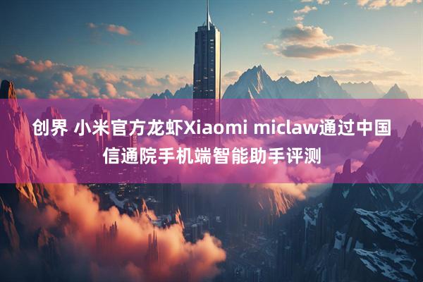 创界 小米官方龙虾Xiaomi miclaw通过中国信通院手机端智能助手评测