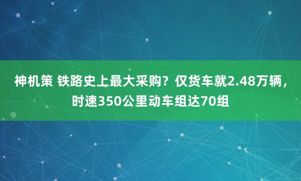 神机策 铁路史上最大采购？仅货车就2.48万辆，时速350公里动车组达70组