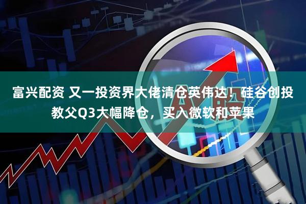 富兴配资 又一投资界大佬清仓英伟达！硅谷创投教父Q3大幅降仓，买入微软和苹果