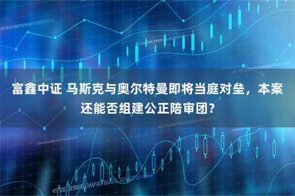 富鑫中证 马斯克与奥尔特曼即将当庭对垒，本案还能否组建公正陪审团？