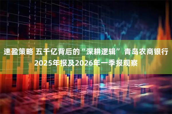 速盈策略 五千亿背后的“深耕逻辑” 青岛农商银行2025年报及2026年一季报观察